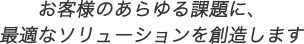 お客様のあらゆる課題に、最適なソリューションを創造します